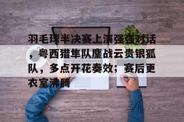 羽毛球半决赛上演强强对话,粤西猎隼队鏖战云贵银狐队,多点开花奏效;赛后更衣室沸腾-九游游戏